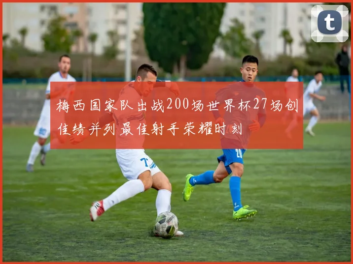 梅西国家队出战200场世界杯27场创佳绩并列最佳射手荣耀时刻