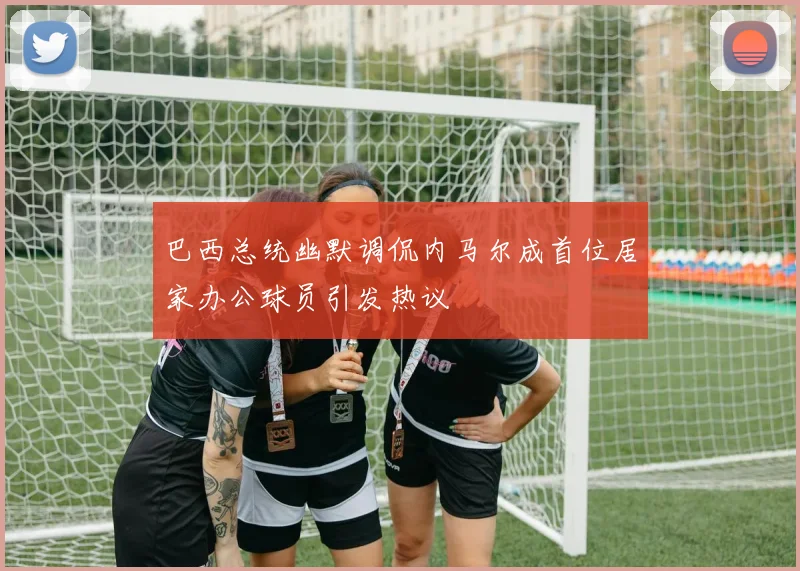 巴西总统幽默调侃内马尔成首位居家办公球员引发热议