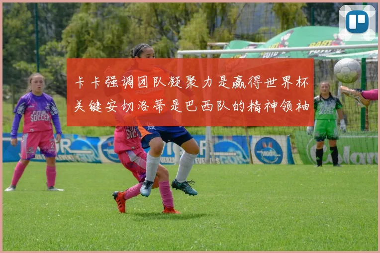 卡卡强调团队凝聚力是赢得世界杯关键安切洛蒂是巴西队的精神领袖