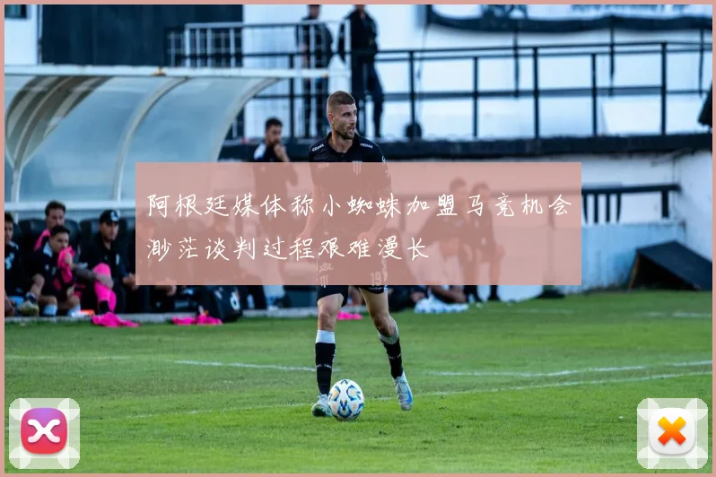 阿根廷媒体称小蜘蛛加盟马竞机会渺茫谈判过程艰难漫长