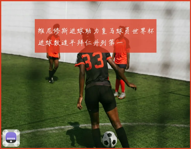 维尼修斯进球助力皇马球员世界杯进球数追平拜仁并列第一