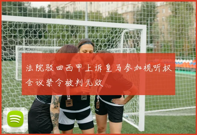 法院驳回西甲上诉皇马参加视听权会议禁令被判无效
