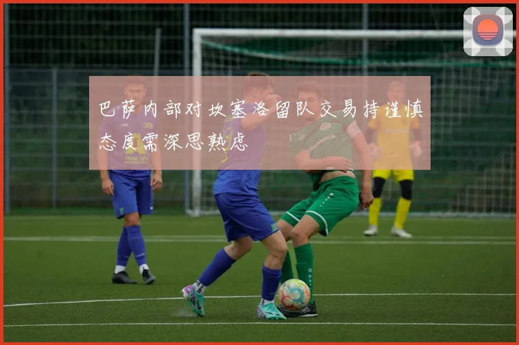 巴萨内部对坎塞洛留队交易持谨慎态度需深思熟虑