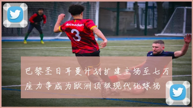巴黎圣日耳曼计划扩建主场至七万座力争成为欧洲顶级现代化球场