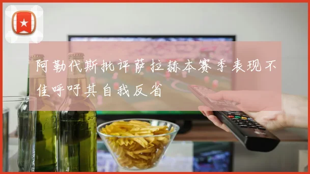 阿勒代斯批评萨拉赫本赛季表现不佳呼吁其自我反省